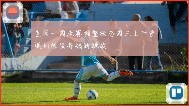 皇马一周未赛调整状态周三上午重返训练场备战新挑战