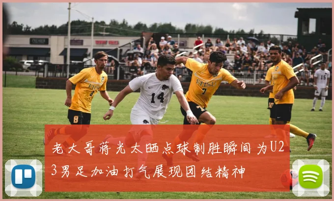 老大哥蒋光太晒点球制胜瞬间为U23男足加油打气展现团结精神