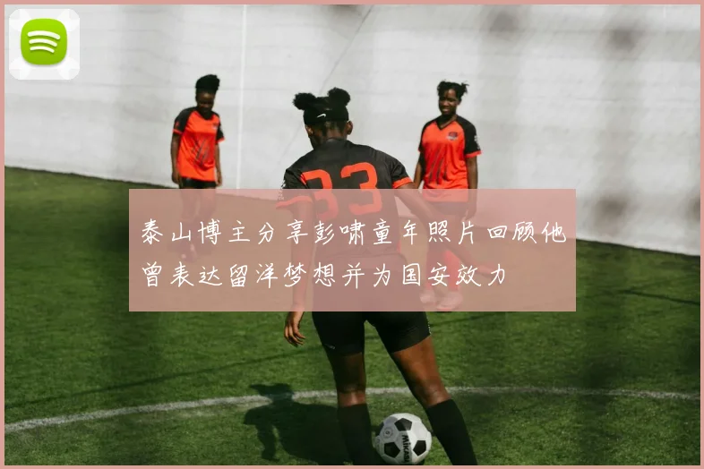 泰山博主分享彭啸童年照片回顾他曾表达留洋梦想并为国安效力