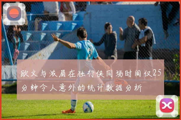欧文与浓眉在独行侠同场时间仅25分钟令人意外的统计数据分析
