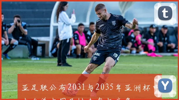 亚足联公布2031与2035年亚洲杯申办名单中国足协未参与竞争