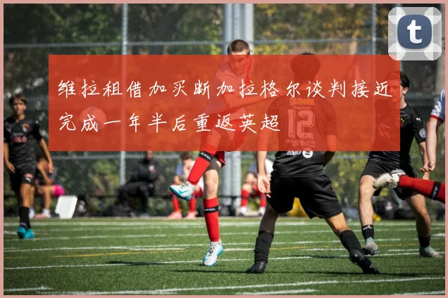 维拉租借加买断加拉格尔谈判接近完成一年半后重返英超