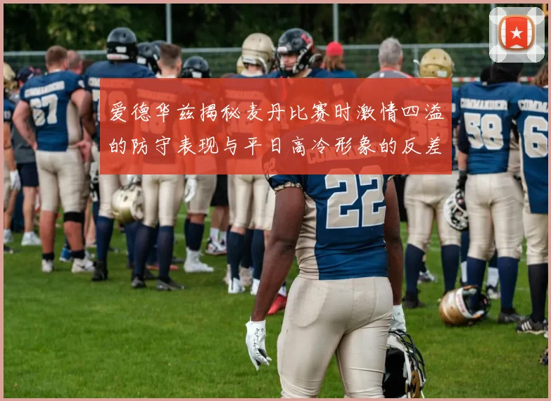 爱德华兹揭秘麦丹比赛时激情四溢的防守表现与平日高冷形象的反差