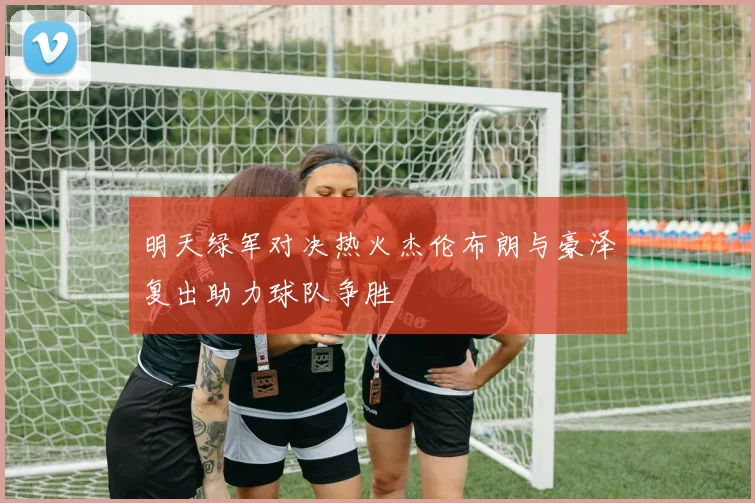 明天绿军对决热火杰伦布朗与豪泽复出助力球队争胜