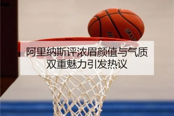 阿里纳斯评浓眉颜值与气质 双重魅力引发热议